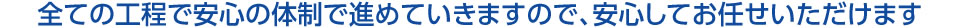 全ての工程で安心の体制で進めていきますので、安心してお任せいただけます